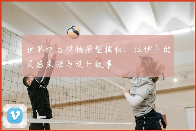 世界杯吉祥物原型揭秘:拉伊卜的灵感来源与设计故事