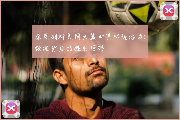 深度剖析美国女篮世界杯统治力：数据背后的胜利密码