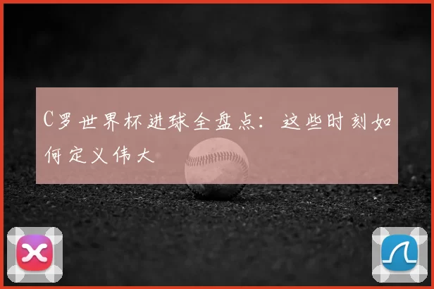 C罗世界杯进球全盘点:这些时刻如何定义伟大