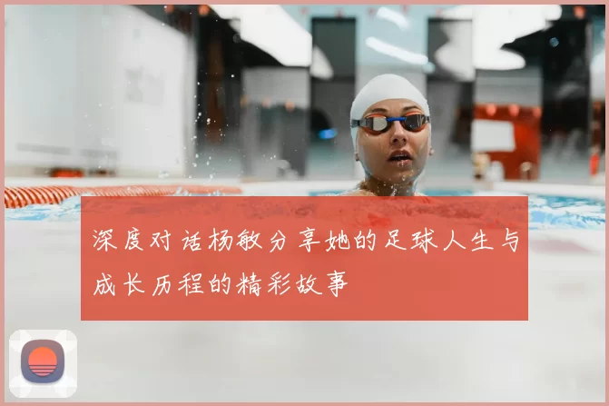 深度对话杨敏分享她的足球人生与成长历程的精彩故事