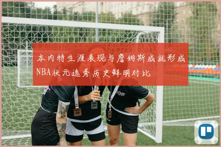 本内特生涯表现与詹姆斯成就形成NBA状元选秀历史鲜明对比