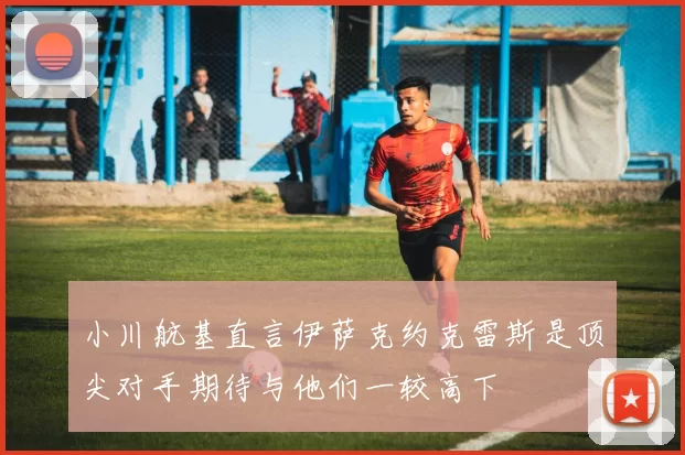 小川航基直言伊萨克约克雷斯是顶尖对手期待与他们一较高下