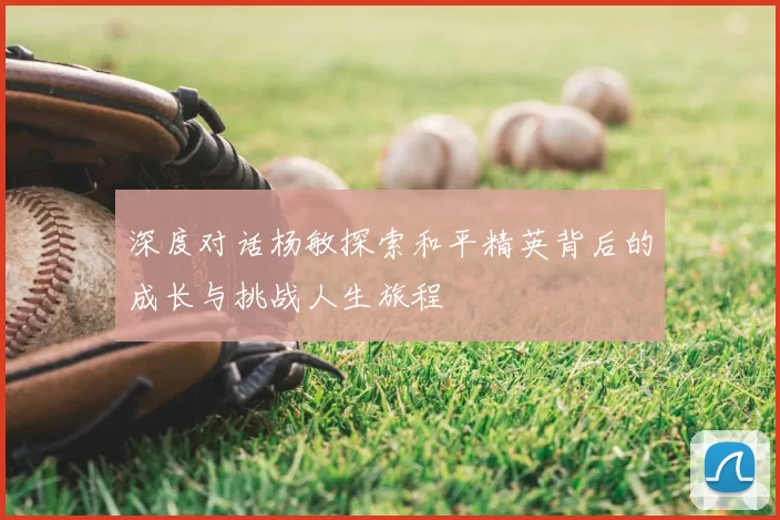深度对话杨敏探索和平精英背后的成长与挑战人生旅程