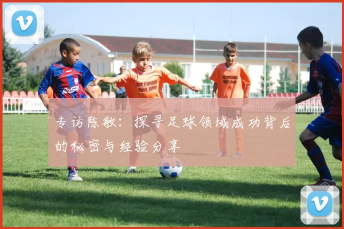 专访陈敏:探寻足球领域成功背后的秘密与经验分享