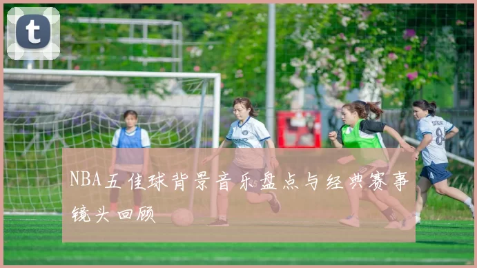 NBA五佳球背景音乐盘点与经典赛事镜头回顾