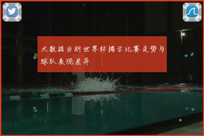 大数据分析世界杯揭示比赛走势与球队表现差异