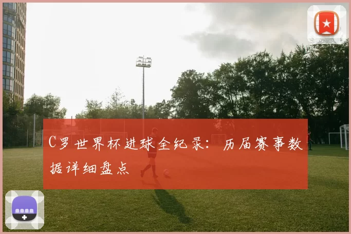 C罗世界杯进球全纪录:历届赛事数据详细盘点